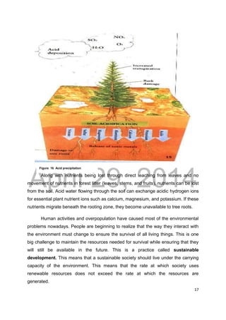 DRAFT
April 29, 2014
17
Along with nutrients being lost through direct leaching from leaves and no
movement of nutrients in forest litter (leaves, stems, and fruits), nutrients can be lost
from the soil. Acid water flowing through the soil can exchange acidic hydrogen ions
for essential plant nutrient ions such as calcium, magnesium, and potassium. If these
nutrients migrate beneath the rooting zone, they become unavailable to tree roots.
Human activities and overpopulation have caused most of the environmental
problems nowadays. People are beginning to realize that the way they interact with
the environment must change to ensure the survival of all living things. This is one
big challenge to maintain the resources needed for survival while ensuring that they
will still be available in the future. This is a practice called sustainable
development. This means that a sustainable society should live under the carrying
capacity of the environment. This means that the rate at which society uses
renewable resources does not exceed the rate at which the resources are
generated.
Figure 16 Acid precipitation
 