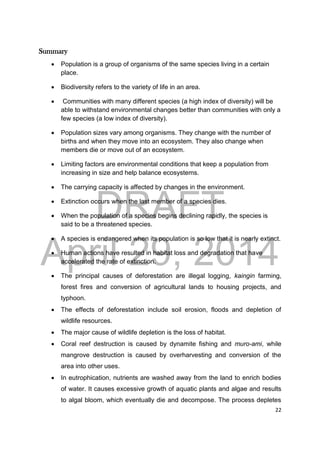 DRAFT
April 29, 2014
22
Summary
 Population is a group of organisms of the same species living in a certain
place.
 Biodiversity refers to the variety of life in an area.
 Communities with many different species (a high index of diversity) will be
able to withstand environmental changes better than communities with only a
few species (a low index of diversity).
 Population sizes vary among organisms. They change with the number of
births and when they move into an ecosystem. They also change when
members die or move out of an ecosystem.
 Limiting factors are environmental conditions that keep a population from
increasing in size and help balance ecosystems.
 The carrying capacity is affected by changes in the environment.
 Extinction occurs when the last member of a species dies.
 When the population of a species begins declining rapidly, the species is
said to be a threatened species.
 A species is endangered when its population is so low that it is nearly extinct.
 Human actions have resulted in habitat loss and degradation that have
accelerated the rate of extinction.
 The principal causes of deforestation are illegal logging, kaingin farming,
forest fires and conversion of agricultural lands to housing projects, and
typhoon.
 The effects of deforestation include soil erosion, floods and depletion of
wildlife resources.
 The major cause of wildlife depletion is the loss of habitat.
 Coral reef destruction is caused by dynamite fishing and muro-ami, while
mangrove destruction is caused by overharvesting and conversion of the
area into other uses.
 In eutrophication, nutrients are washed away from the land to enrich bodies
of water. It causes excessive growth of aquatic plants and algae and results
to algal bloom, which eventually die and decompose. The process depletes
 