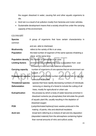 DRAFT
April 29, 2014
23
the oxygen dissolved in water, causing fish and other aquatic organisms to
die.
 Acid rain is a result of air pollution mostly from factories and motor vehicles.
 Sustainable development means that a society should live under the carrying
capacity of the environment.
GLOSSARY
Species A group of organisms that have certain characteristics in
common
and are able to interbreed.
Biodiversity refers to the variety of life in an area.
Population the total number of organism of the same species inhabiting a
place at the same time.
Population density the number of individuals in an area
Limiting factors environmental conditions that keep a population from over
increasing in size and help balance ecosystems
Carrying capacity number of organisms of one species that an environment can
support.
Endangered species a species in which the number of individuals falls so low that
extinction is possible
Threatened species species that have rapidly decreasing numbers of individuals
Deforestation removing or clearing of a forest to include the cutting of all
trees, mostly for agricultural or urban use
Eutrophication the process by which a body of water becomes enriched in
dissolved nutrients (as phosphates) that stimulate the growth
of aquatic plant life, usually resulting in the depletion of
dissolved oxygen
PCB ( polychlorinated biphenyl) toxic wastes produced in the
making of paints, inks and electrical insulators
Acid rain broad term referring to a mixture of wet and dry deposition
(deposited material) from the atmosphere containing higher
than normal amounts of nitric and sulfuric acids.
 