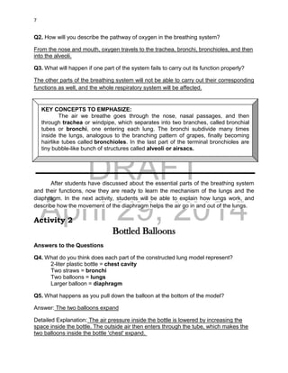 DRAFT
April 29, 2014
7
Q2. How will you describe the pathway of oxygen in the breathing system?
From the nose and mouth, oxygen travels to the trachea, bronchi, bronchioles, and then
into the alveoli.
Q3. What will happen if one part of the system fails to carry out its function properly?
The other parts of the breathing system will not be able to carry out their corresponding
functions as well, and the whole respiratory system will be affected.
After students have discussed about the essential parts of the breathing system
and their functions, now they are ready to learn the mechanism of the lungs and the
diaphragm. In the next activity, students will be able to explain how lungs work, and
describe how the movement of the diaphragm helps the air go in and out of the lungs.
Activity 2
Bottled Balloons
Answers to the Questions
Q4. What do you think does each part of the constructed lung model represent?
2-liter plastic bottle = chest cavity
Two straws = bronchi
Two balloons = lungs
Larger balloon = diaphragm
Q5. What happens as you pull down the balloon at the bottom of the model?
Answer: The two balloons expand
Detailed Explanation: The air pressure inside the bottle is lowered by increasing the
space inside the bottle. The outside air then enters through the tube, which makes the
two balloons inside the bottle 'chest' expand.
KEY CONCEPTS TO EMPHASIZE:
The air we breathe goes through the nose, nasal passages, and then
through trachea or windpipe, which separates into two branches, called bronchial
tubes or bronchi, one entering each lung. The bronchi subdivide many times
inside the lungs, analogous to the branching pattern of grapes, finally becoming
hairlike tubes called bronchioles. In the last part of the terminal bronchioles are
tiny bubble-like bunch of structures called alveoli or airsacs.
 