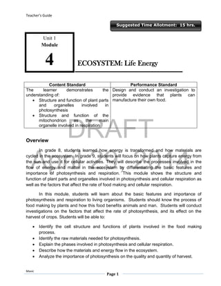 DRAFT
April 29, 2014
Teacher’s Guide
Mavic
Page 1
Suggested Time Allotment: 15 hrs.
Unit 1
Module
4
Content Standard Performance Standard
The learner demonstrates the
understanding of:
 Structure and function of plant parts
and organelles involved in
photosynthesis
 Structure and function of the
mitochondrion as the main
organelle involved in respiration
Design and conduct an investigation to
provide evidence that plants can
manufacture their own food.
Overview
In grade 8, students learned how energy is transformed and how materials are
cycled in the ecosystem. In grade 9, students will focus on how plants capture energy from
the sun and use it for cellular activities. They will describe the processes involved in the
flow of energy and matter in the ecosystem by differentiating the basic features and
importance of photosynthesis and respiration. This module shows the structure and
function of plant parts and organelles involved in photosynthesis and cellular respiration as
well as the factors that affect the rate of food making and cellular respiration.
In this module, students will learn about the basic features and importance of
photosynthesis and respiration to living organisms. Students should know the process of
food making by plants and how this food benefits animals and man. Students will conduct
investigations on the factors that affect the rate of photosynthesis, and its effect on the
harvest of crops. Students will be able to:
 Identify the cell structure and functions of plants involved in the food making
process.
 Identify the raw materials needed for photosynthesis.
 Explain the phases involved in photosynthesis and cellular respiration.
 Describe how the materials and energy flow in the ecosystem.
 Analyze the importance of photosynthesis on the quality and quantity of harvest.
ECOSYSTEM: Life Energy
 