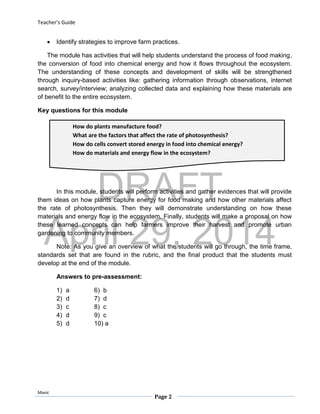 DRAFT
April 29, 2014
Teacher’s Guide
Mavic
Page 2
How do plants manufacture food?
What are the factors that affect the rate of photosynthesis?
How do cells convert stored energy in food into chemical energy?
How do materials and energy flow in the ecosystem?
 Identify strategies to improve farm practices.
The module has activities that will help students understand the process of food making,
the conversion of food into chemical energy and how it flows throughout the ecosystem.
The understanding of these concepts and development of skills will be strengthened
through inquiry-based activities like: gathering information through observations, internet
search, survey/interview; analyzing collected data and explaining how these materials are
of benefit to the entire ecosystem.
Key questions for this module
In this module, students will perform activities and gather evidences that will provide
them ideas on how plants capture energy for food making and how other materials affect
the rate of photosynthesis. Then they will demonstrate understanding on how these
materials and energy flow in the ecosystem. Finally, students will make a proposal on how
these learned concepts can help farmers improve their harvest and promote urban
gardening to community members.
Note: As you give an overview of what the students will go through, the time frame,
standards set that are found in the rubric, and the final product that the students must
develop at the end of the module.
Answers to pre-assessment:
1) a 6) b
2) d 7) d
3) c 8) c
4) d 9) c
5) d 10) a
 