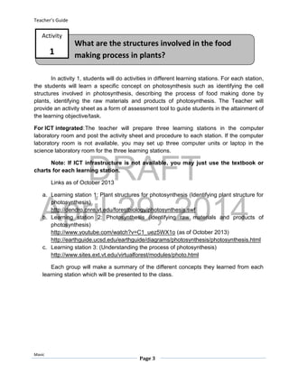 DRAFT
April 29, 2014
Teacher’s Guide
Mavic
Page 3
What are the structures involved in the food
making process in plants?
Activity
1
In activity 1, students will do activities in different learning stations. For each station,
the students will learn a specific concept on photosynthesis such as identifying the cell
structures involved in photosynthesis, describing the process of food making done by
plants, identifying the raw materials and products of photosynthesis. The Teacher will
provide an activity sheet as a form of assessment tool to guide students in the attainment of
the learning objective/task.
For ICT integrated:The teacher will prepare three learning stations in the computer
laboratory room and post the activity sheet and procedure to each station. If the computer
laboratory room is not available, you may set up three computer units or laptop in the
science laboratory room for the three learning stations.
Note: If ICT infrastructure is not available, you may just use the textbook or
charts for each learning station.
Links as of October 2013
a. Learning station 1: Plant structures for photosynthesis (Identifying plant structure for
photosynthesis)
http://dendro.cnre.vt.edu/forestbiology/photosynthesis.swf
b. Learning station 2: Photosynthesis (identifying raw materials and products of
photosynthesis)
http://www.youtube.com/watch?v=C1_uez5WX1o (as of October 2013)
http://earthguide.ucsd.edu/earthguide/diagrams/photosynthesis/photosynthesis.html
c. Learning station 3: (Understanding the process of photosynthesis)
http://www.sites.ext.vt.edu/virtualforest/modules/photo.html
Each group will make a summary of the different concepts they learned from each
learning station which will be presented to the class.
 