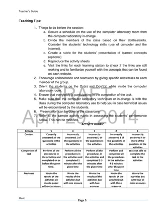 DRAFT
April 29, 2014
Teacher’s Guide
Mavic
Page 5
Teaching Tips:
1. Things to do before the session:
a. Secure a schedule on the use of the computer laboratory room from
the computer laboratory in-charge.
b. Divide the members of the class based on their abilities/skills.
Consider the students’ technology skills (use of computer and the
internet).
c. Create a rubric for the students’ presentation of learned concepts
(optional)
d. Reproduce the activity sheets
e. Visit the links for each learning station to check if the links are still
working and to familiarize yourself with the concepts that can be found
on each website.
2. Encourage collaboration and teamwork by giving specific roles/tasks to each
member of the group.
3. Orient the students on the Do(s) and Don’t(s) while inside the computer
laboratory room.
4. Ensure that everybody is participating in the completion of the task.
5. Make sure that the computer laboratory technician or in-charge is with the
class during the computer laboratory use to help you in case technical issues
will be encountered by the students.
6. Presentation can be done in the classroom
7. Refer to the sample activity rubric in assessing the students’ performance
below. This can be modified.
ACTIVITY RUBRIC
Criteria 5 4 3 2 1
Content Correctly
answered all the
questions in the
activities
Incorrectly
answered 1 of
the questions in
the activities
Incorrectly
answered 2 of
the questions in
the activities
Incorrectly
answered 3 of
the questions in
the activities
Incorrectly
answered 4 or
more of the
questions in the
activities
Completion of
task
Perform all the
procedures in
the activities and
completed on or
before the given
time.
Perform all the
procedures in
the activities and
completed 1
minute after the
given time
Perform all the
procedures in
the activities and
completed 2-3
minutes after
the given time
Perform and
completed all
the procedures
in the activities
4-5 minutes
after the given
time
Was not able to
complete the
task in the
activities
Neatness Wrote the
results of the
activities on
manila paper
without erasures
Wrote the
results of the
activities but
with one erasure
Wrote the
results of the
activities but
with two
erasures
Wrote the
results of the
activities but
with three
erasures
Wrote the
activities but
with four or
more erasures
 