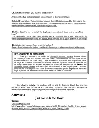 DRAFT
April 29, 2014
8
Q6. What happens as you push up the balloon?
Answer: The two balloons loosen up and return to their original size.
Detailed Explanation: The air pressure inside the bottle is increased by decreasing the
space inside the bottle. The inside air then exits through the tube, which makes the two
balloons inside the bottle return to their original size.
Q7. How does the movement of the diaphragm cause the air to go in and out of the
lungs?
The movement of the diaphragm affects the air pressure inside the chest cavity by
either decreasing or increasing the space, thus allowing air to go in and out of the lungs.
Q8. What might happen if you prick the balloon?
If one of the balloons is pricked, it will not inflate anymore because the air will escape.
In the following activity, the students will be able to describe blood flow and gas
exchange within the circulatory and respiratory systems. The learners will see the
mechanism of how the respiratory and circulatory systems work together.
Activity 3
Just Go with the Flow!
Source:
Glencoe/McGraw-Hill -
http://www.glencoe.com/sites/common_assets/health_fitness/gln_health_fitness_zone/p
df/heart_rate_monitor_activities/the_heart/the_heart_activity_2.pdf
KEY CONCEPTS TO EMPHASIZE
When you breathe in, or inhale, the diaphragm muscle contracts. Inhaling moves
the diaphragm down and expands the chest cavity. Simultaneously, the ribs move up and
increase the size of the chest cavity. There is now more space and less air pressure inside
the lungs. Air pushes in from the outside where there is a higher air pressure. It pushes into
the lungs where there is a lower air pressure. When you breathe out, or exhale, the
diaphragm muscle relaxes. The diaphragm and ribs return to their original place. The chest
cavity returns to its original size. There is now less space and greater air pressure inside the
lungs. It pushes the air to the outside where there is a lower air pressure.
 