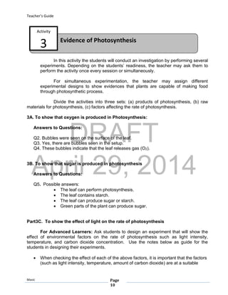 DRAFT
April 29, 2014
Teacher’s Guide
Mavic Page
10
Evidence of Photosynthesis
Activity
3
In this activity the students will conduct an investigation by performing several
experiments. Depending on the students’ readiness, the teacher may ask them to
perform the activity once every session or simultaneously.
For simultaneous experimentation, the teacher may assign different
experimental designs to show evidences that plants are capable of making food
through photosynthetic process.
Divide the activities into three sets: (a) products of photosynthesis, (b) raw
materials for photosynthesis, (c) factors affecting the rate of photosynthesis.
3A. To show that oxygen is produced in Photosynthesis:
Answers to Questions:
Q2. Bubbles were seen on the surface of the leaf.
Q3. Yes, there are bubbles seen in the setup.
Q4. These bubbles indicate that the leaf releases gas (O2).
3B. To show that sugar is produced in photosynthesis
Answers to Questions:
Q5. Possible answers:
 The leaf can perform photosynthesis.
 The leaf contains starch.
 The leaf can produce sugar or starch.
 Green parts of the plant can produce sugar.
Part3C. To show the effect of light on the rate of photosynthesis
For Advanced Learners: Ask students to design an experiment that will show the
effect of environmental factors on the rate of photosynthesis such as light intensity,
temperature, and carbon dioxide concentration. Use the notes below as guide for the
students in designing their experiments.
 When checking the effect of each of the above factors, it is important that the factors
(such as light intensity, temperature, amount of carbon dioxide) are at a suitable
 