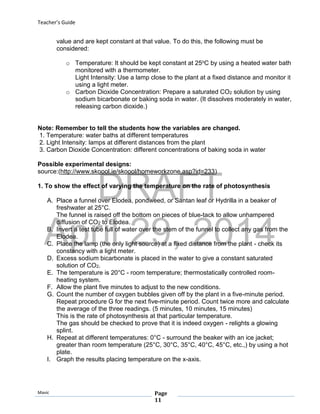 DRAFT
April 29, 2014
Teacher’s Guide
Mavic Page
11
value and are kept constant at that value. To do this, the following must be
considered:
o Temperature: It should be kept constant at 25oC by using a heated water bath
monitored with a thermometer.
Light Intensity: Use a lamp close to the plant at a fixed distance and monitor it
using a light meter.
o Carbon Dioxide Concentration: Prepare a saturated CO2 solution by using
sodium bicarbonate or baking soda in water. (It dissolves moderately in water,
releasing carbon dioxide.)
Note: Remember to tell the students how the variables are changed.
1. Temperature: water baths at different temperatures
2. Light Intensity: lamps at different distances from the plant
3. Carbon Dioxide Concentration: different concentrations of baking soda in water
Possible experimental designs:
source:(http://www.skoool.ie/skoool/homeworkzone.asp?id=233)
1. To show the effect of varying the temperature on the rate of photosynthesis
A. Place a funnel over Elodea, pondweed, or Santan leaf or Hydrilla in a beaker of
freshwater at 25°C.
The funnel is raised off the bottom on pieces of blue-tack to allow unhampered
diffusion of CO2 to Elodea.
B. Invert a test tube full of water over the stem of the funnel to collect any gas from the
Elodea.
C. Place the lamp (the only light source) at a fixed distance from the plant - check its
constancy with a light meter.
D. Excess sodium bicarbonate is placed in the water to give a constant saturated
solution of CO2.
E. The temperature is 20°C - room temperature; thermostatically controlled room-
heating system.
F. Allow the plant five minutes to adjust to the new conditions.
G. Count the number of oxygen bubbles given off by the plant in a five-minute period.
Repeat procedure G for the next five-minute period. Count twice more and calculate
the average of the three readings. (5 minutes, 10 minutes, 15 minutes)
This is the rate of photosynthesis at that particular temperature.
The gas should be checked to prove that it is indeed oxygen - relights a glowing
splint.
H. Repeat at different temperatures: 0°C - surround the beaker with an ice jacket;
greater than room temperature (25°C, 30°C, 35°C, 40°C, 45°C, etc.,) by using a hot
plate.
I. Graph the results placing temperature on the x-axis.
 