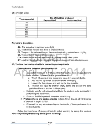 DRAFT
April 29, 2014
Teacher’s Guide
Mavic Page
13
Observation table:
Answers to Questions:
Q6. The setup that is exposed to sunlight
Q7. The bubbles indicate that there is photosynthesis
Q8. The gas collected was Oxygen, because the glowing splinter burns brightly.
Q9. The number of bubbles also increases.
Q10. Production of bubbles indicates that photosynthesis takes place.
Q11. As the intensity of light increases, the rate of photosynthesis also increases.
3D. To show that carbon dioxide is needed in photosynthesis
Testing for the presence of carbon dioxide
 As a safety measure, it is advised that the teacher must prepare the lime
water solution. To do this, follow the steps below:
a. Weigh 10 grams of lime (apog) and place it in an empty bottle.
b. Add 450 mL tap water, cover and shake thoroughly.
c. Leave it for five minutes and wait for the lime to settle.
d. Transfer the liquid to another empty bottle and discard the solid
particles of lime to another bottle properly.
 Highlight specific instructions that will help the students to be successful in
performing the experiment.
 If carbon dioxide is present, the water turns cloudy.
2. Photosynthesis and carbon dioxide (adapted from DepEd NSTIC Science
II, Exercise 9, pages 20-22)
 Observations may vary depending on the results of the experiments done
by the students.
Relate the importance of photosynthesis to global warming by asking the students
How can photosynthesis help solve global warming?
Time (seconds)
No. of Bubbles produced
Exposed leaf Unexposed leaf
30
60
90
120
150
180
210
 