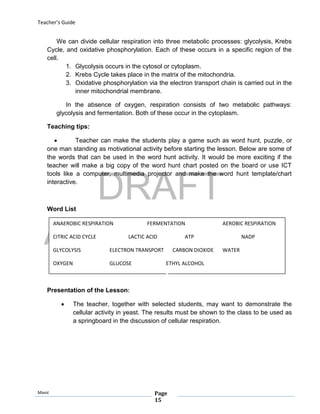 DRAFT
April 29, 2014
Teacher’s Guide
Mavic Page
15
ANAEROBIC RESPIRATION FERMENTATION AEROBIC RESPIRATION
CITRIC ACID CYCLE LACTIC ACID ATP NADP
GLYCOLYSIS ELECTRON TRANSPORT CARBON DIOXIDE WATER
OXYGEN GLUCOSE ETHYL ALCOHOL
We can divide cellular respiration into three metabolic processes: glycolysis, Krebs
Cycle, and oxidative phosphorylation. Each of these occurs in a specific region of the
cell.
1. Glycolysis occurs in the cytosol or cytoplasm.
2. Krebs Cycle takes place in the matrix of the mitochondria.
3. Oxidative phosphorylation via the electron transport chain is carried out in the
inner mitochondrial membrane.
In the absence of oxygen, respiration consists of two metabolic pathways:
glycolysis and fermentation. Both of these occur in the cytoplasm.
Teaching tips:
 Teacher can make the students play a game such as word hunt, puzzle, or
one man standing as motivational activity before starting the lesson. Below are some of
the words that can be used in the word hunt activity. It would be more exciting if the
teacher will make a big copy of the word hunt chart posted on the board or use ICT
tools like a computer, multimedia projector and make the word hunt template/chart
interactive.
Word List
Presentation of the Lesson:
 The teacher, together with selected students, may want to demonstrate the
cellular activity in yeast. The results must be shown to the class to be used as
a springboard in the discussion of cellular respiration.
 