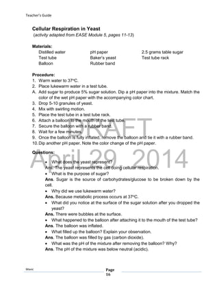 DRAFT
April 29, 2014
Teacher’s Guide
Mavic Page
16
Cellular Respiration in Yeast
(activity adapted from EASE Module 5, pages 11-13)
Materials:
Distilled water pH paper 2.5 grams table sugar
Test tube Baker’s yeast Test tube rack
Balloon Rubber band
Procedure:
1. Warm water to 37oC.
2. Place lukewarm water in a test tube.
A. Add sugar to produce 5% sugar solution. Dip a pH paper into the mixture. Match the
color of the wet pH paper with the accompanying color chart.
3. Drop 5-10 granules of yeast.
4. Mix with swirling motion.
5. Place the test tube in a test tube rack.
6. Attach a balloon to the mouth of the test tube.
7. Secure the balloon with a rubber band.
8. Wait for a few minutes.
9. Once the balloon is fully inflated, remove the balloon and tie it with a rubber band.
10.Dip another pH paper. Note the color change of the pH paper.
Questions:
 What does the yeast represent?
Ans. The yeast represents the cell doing cellular respiration.
 What is the purpose of sugar?
Ans. Sugar is the source of carbohydrates/glucose to be broken down by the
cell.
 Why did we use lukewarm water?
Ans. Because metabolic process occurs at 37oC.
 What did you notice at the surface of the sugar solution after you dropped the
yeast?
Ans. There were bubbles at the surface.
 What happened to the balloon after attaching it to the mouth of the test tube?
Ans. The balloon was inflated.
 What filled up the balloon? Explain your observation.
Ans. The balloon was filled by gas (carbon dioxide).
 What was the pH of the mixture after removing the balloon? Why?
Ans. The pH of the mixture was below neutral (acidic).
 
