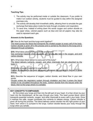 DRAFT
April 29, 2014
9
Teaching Tips:
1. The activity may be performed inside or outside the classroom. If you prefer to
make it an outdoor activity, students must be guided to stay within the assigned
premises only.
2. The activity will develop their kinesthetic ability, allowing them to simulate the gas
exchange that takes place inside the body through circulation and respiration.
3. To save time, instead of writing down the words oxygen and carbon dioxide on
the paper strips, colored papers such as blue and red art papers may also be
used to represent each gas.
Answers to the Questions
Q9. How do the heart and the lungs work together?
The heart pumps the blood that transports the inhaled oxygen to every cell of the body.
Carbon dioxide is given off in the process and is carried by the blood to the lungs and is
released through exhalation.
Q10. What takes place when you inhale and exhale?
Gas exchange happens when we inhale and exhale. We take in the oxygen, and emit
carbon dioxide.
Q11. What does blood deliver to every part of the body?
The blood delivers nutrients, oxygen, and other chemicals that are absorbed by the
body
Q12. Why is oxygen important to your body?
Oxygen is important to our body because it processes the nutrients in the cell to make
energy.
Q13. Describe the sequence of oxygen, carbon dioxide, and blood flow in your own
words.
Oxygen enters the respiratory system through inhalation and then it enters the blood
stream to be circulated throughout the body. Carbon dioxide from the tissues enter the
blood, then to the lungs where it is exhaled.
KEY CONCEPTS TO EMPHASIZE:
Air first enters your lungs and then into the left part of your heart. It is then driven by your
heart into the bloodstream, all the way through your body. The heart pumps blood, which
transports essential nutrients, oxygen, and other chemicals to every cell in your body. Once
it reaches the cells, oxygen processes the nutrients to release energy. Carbon dioxide is
given off during this process. The blood delivers carbon dioxide into the right portion of your
heart, from which it is pumped to the lungs. Carbon dioxide leaves your body through the
lungs when you exhale.
 