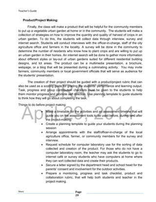 DRAFT
April 29, 2014
Teacher’s Guide
Mavic Page
20
Product/Project Making:
Finally, the class will make a product that will be helpful for the community members
to put up a vegetable urban garden at home or in the community. The students will make a
collection of strategies on how to improve the quantity and quality of harvest of crops in an
urban garden. To do this, the students will collect data through interview, survey and
internet search. Students will conduct interviews with the officer-in-charge, staff of the city
agriculture office and farmers in the locality. A survey will be done in the community to
determine the number of residents who know how to plant crops and are willing to put up
an urban garden in their homes. An internet search will be done to gather more information
about different styles or lay-out of urban gardens suited for different residential building
designs, and lot areas. The product can be a multimedia presentation, a brochure,
webpage, or a blog that will be presented during a culminating activity. You may invite
farmers, community members or local government officials that will serve as audience for
the students’ presentation.
The creation of their project should be guided with a product/project rubric that can
also be used as a scoring guide for grading the students’ performance and learning output.
Task, progress and group contribution checklists must be given to the students to help
them monitor progress and promote self direction. Use planning template to guide students
to think how they will go about completing the task.
Things to do before project making:
 Make a timetable for the activities and an assessment timeline that will
guide you on the assessment tools to be used before, during, and after
the project-making.
 Create a planning template to guide your students during the planning
session
 Arrange appointments with the staff/officer-in-charge of the local
agriculture office, farmer, or community members for the survey and
interview.
 Request schedule for computer laboratory use for the sorting of data
collected and creation of the product. For those who do not have a
computer laboratory room, the teacher may ask the students to go to
internet café or survey students who have computers at home where
they can sort collected data and create their products.
 Secure a letter signed by the department head and school head for the
parents’ consent and involvement for the outdoor activities.
 Prepare a monitoring, progress and task checklist, product and
collaboration rubric, that will help both students and teacher in the
project making.
 