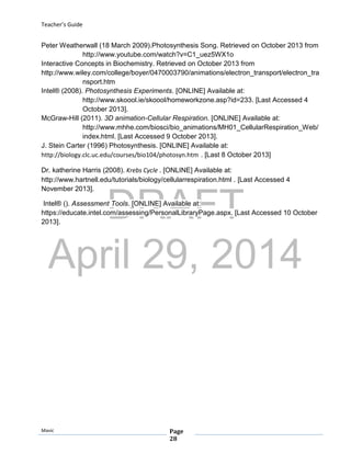 DRAFT
April 29, 2014
Teacher’s Guide
Mavic Page
28
Peter Weatherwall (18 March 2009).Photosynthesis Song. Retrieved on October 2013 from
http://www.youtube.com/watch?v=C1_uez5WX1o
Interactive Concepts in Biochemistry. Retrieved on October 2013 from
http://www.wiley.com/college/boyer/0470003790/animations/electron_transport/electron_tra
nsport.htm
Intel® (2008). Photosynthesis Experiments. [ONLINE] Available at:
http://www.skoool.ie/skoool/homeworkzone.asp?id=233. [Last Accessed 4
October 2013].
McGraw-Hill (2011). 3D animation-Cellular Respiration. [ONLINE] Available at:
http://www.mhhe.com/biosci/bio_animations/MH01_CellularRespiration_Web/
index.html. [Last Accessed 9 October 2013].
J. Stein Carter (1996) Photosynthesis. [ONLINE] Available at:
http://biology.clc.uc.edu/courses/bio104/photosyn.htm . [Last 8 October 2013]
Dr. katherine Harris (2008). Krebs Cycle . [ONLINE] Available at:
http://www.hartnell.edu/tutorials/biology/cellularrespiration.html . [Last Accessed 4
November 2013].
Intel® (). Assessment Tools. [ONLINE] Available at:
https://educate.intel.com/assessing/PersonalLibraryPage.aspx. [Last Accessed 10 October
2013].
 