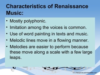 Characteristics of Renaissance
Music:
• Mostly polyphonic.
• Imitation among the voices is common.
• Use of word painting in texts and music.
• Melodic lines move in a flowing manner.
• Melodies are easier to perform because
these move along a scale with a few large
leaps.
 