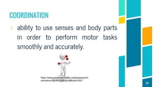 COORDINATION
ability to use senses and body parts
in order to perform motor tasks
smoothly and accurately.
24
https://www.presentermedia.com/powerpoint-
animation/figure-juggling-balls-pid-4301
 