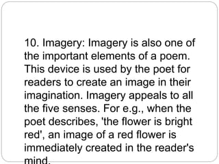 10. Imagery: Imagery is also one of
the important elements of a poem.
This device is used by the poet for
readers to create an image in their
imagination. Imagery appeals to all
the five senses. For e.g., when the
poet describes, 'the flower is bright
red', an image of a red flower is
immediately created in the reader's
 