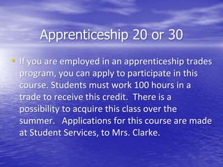 • If you are employed in an apprenticeship trades
program, you can apply to participate in this
course. Students must work 100 hours in a
trade to receive this credit. There is a
possibility to acquire this class over the
summer. Applications for this course are made
at Student Services, to Mrs. Clarke.
Apprenticeship 20 or 30
 