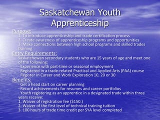 Saskatchewan Youth
Apprenticeship
Purpose:
1. To introduce apprenticeship and trade certification process
2. Create awareness of apprenticeship programs and opportunities
3. Make connections between high school programs and skilled trades
training
Entry Requirements:
Saskatchewan secondary students who are 15 years of age and meet one
of the following:
· Experience with part-time or seasonal employment
· Registered in a trade-related Practical and Applied Arts (PAA) course
· Register in Career and Work Exploration 10, 20 or 30
Benefits:
· Get a head start on career planning
· Record achievements for resumes and career portfolios
· Youth registering as an apprentice in a designated trade within three
years receive:
1. Waiver of registration fee ($150.)
2. Waiver of the first level of technical training tuition
3. 100 hours of trade time credit per SYA level completed
 