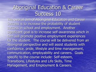 Aboriginal Education & Career
Success 10
The overall aim of Aboriginal Education and Career
Success is to increase the probability of student
success in school and employment. Another
significant goal is to increase self-awareness which in
turn will promote positive employment experiences
for the student. The course will be delivered from an
Aboriginal perspective and will assist students with
confidence, pride, lifestyle and time management,
communication, employability and careers. Goals
specific to the course include: Self-esteem,
Transitions, Lifestyles and Life Skills, Time
Management, and Employment & Careers.
 