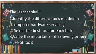 The learner shall;
1.Identify the different tools needed in
computer hardware servicing
2. Select the best tool for each task
3.Value the importance of following proper
use of tools
 