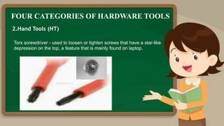 FOUR CATEGORIES OF HARDWARE TOOLS
2.Hand Tools (HT)
Torx screwdriver - used to loosen or tighten screws that have a star-like
depression on the top, a feature that is mainly found on laptop.
 