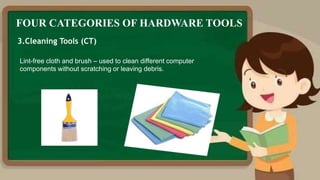 FOUR CATEGORIES OF HARDWARE TOOLS
3.Cleaning Tools (CT)
Lint-free cloth and brush – used to clean different computer
components without scratching or leaving debris.
 