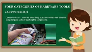 FOUR CATEGORIES OF HARDWARE TOOLS
3.Cleaning Tools (CT)
Compressed air – used to blow away dust and debris from different
computer parts without touching the components.
 