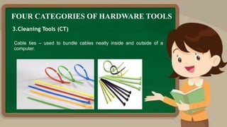 FOUR CATEGORIES OF HARDWARE TOOLS
3.Cleaning Tools (CT)
Cable ties – used to bundle cables neatly inside and outside of a
computer.
 
