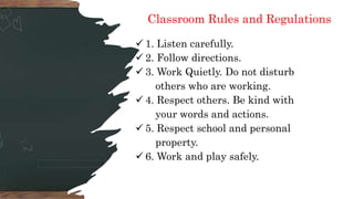 Classroom Rules and Regulations
 1. Listen carefully.
 2. Follow directions.
 3. Work Quietly. Do not disturb
others who are working.
 4. Respect others. Be kind with
your words and actions.
 5. Respect school and personal
property.
 6. Work and play safely.
 
