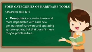 FOUR CATEGORIES OF HARDWARE TOOLS
4.Diagnostic Tools (DT)
 Computers are easier to use and
more dependable with each new
generation of hardware and operating
system update, but that doesn't mean
they're problem-free.
 