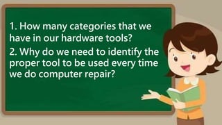 1. How many categories that we
have in our hardware tools?
2. Why do we need to identify the
proper tool to be used every time
we do computer repair?
 