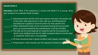 Activity Sheet 2
Directions: Write TRUE if the statement is correct and FALSE if it is wrong. Write
your answers on a separate sheet of paper.
_______ 1. Selecting the best tool for each task requires training in the proper use
of the tools, field experience in their safe use, and following the
manufacturer’s guidance and instructions for that specific tool.
_______ 2. When obtaining the tool, all the associated tooling and consumable
parts, as recommended by the manufacturer, must be included.
_______ 3. The safe use of a tool depends on using the tool for the purpose for
which it was designed and also for other purposes where it can be used
as substitute where tool is not available.
_______ 4. All tools should be kept in good condition with regular maintenance.
_______ 5. Preparing for a task includes also the sequence of tasks to be done
 