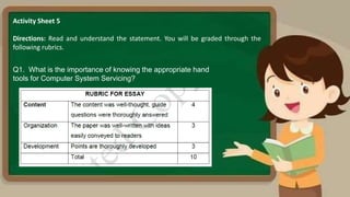 Activity Sheet 5
Directions: Read and understand the statement. You will be graded through the
following rubrics.
Q1. What is the importance of knowing the appropriate hand
tools for Computer System Servicing?
 