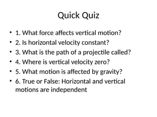 Quick Quiz
• 1. What force affects vertical motion?
• 2. Is horizontal velocity constant?
• 3. What is the path of a projectile called?
• 4. Where is vertical velocity zero?
• 5. What motion is affected by gravity?
• 6. True or False: Horizontal and vertical
motions are independent
 