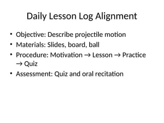Daily Lesson Log Alignment
• Objective: Describe projectile motion
• Materials: Slides, board, ball
• Procedure: Motivation → Lesson → Practice
→ Quiz
• Assessment: Quiz and oral recitation
 