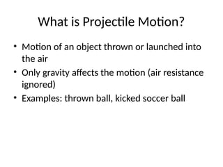 What is Projectile Motion?
• Motion of an object thrown or launched into
the air
• Only gravity affects the motion (air resistance
ignored)
• Examples: thrown ball, kicked soccer ball
 