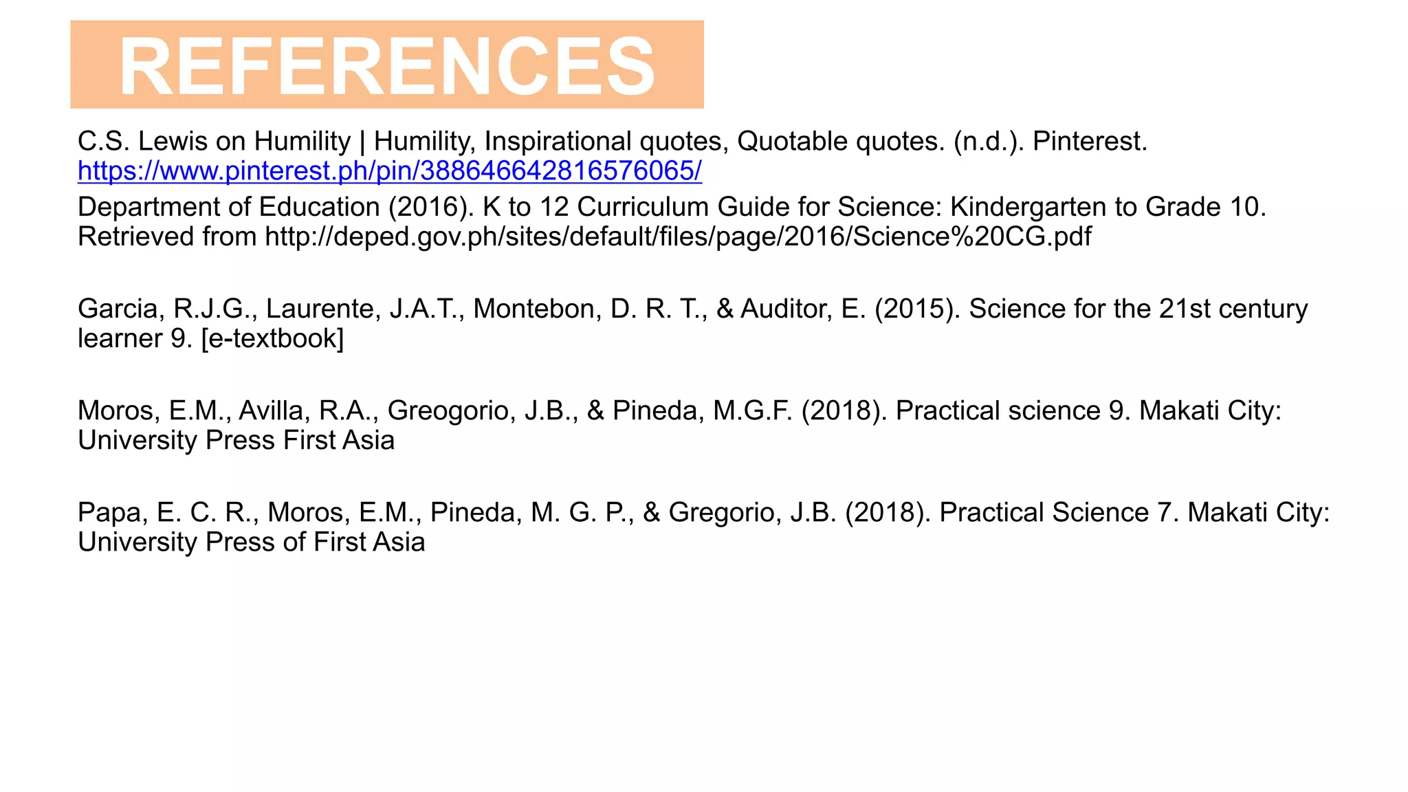 REFERENCES
C.S. Lewis on Humility | Humility, Inspirational quotes, Quotable quotes. (n.d.). Pinterest.
https://www.pinterest.ph/pin/388646642816576065/
Department of Education (2016). K to 12 Curriculum Guide for Science: Kindergarten to Grade 10.
Retrieved from http://deped.gov.ph/sites/default/files/page/2016/Science%20CG.pdf
Garcia, R.J.G., Laurente, J.A.T., Montebon, D. R. T., & Auditor, E. (2015). Science for the 21st century
learner 9. [e-textbook]
Moros, E.M., Avilla, R.A., Greogorio, J.B., & Pineda, M.G.F. (2018). Practical science 9. Makati City:
University Press First Asia
Papa, E. C. R., Moros, E.M., Pineda, M. G. P., & Gregorio, J.B. (2018). Practical Science 7. Makati City:
University Press of First Asia
 