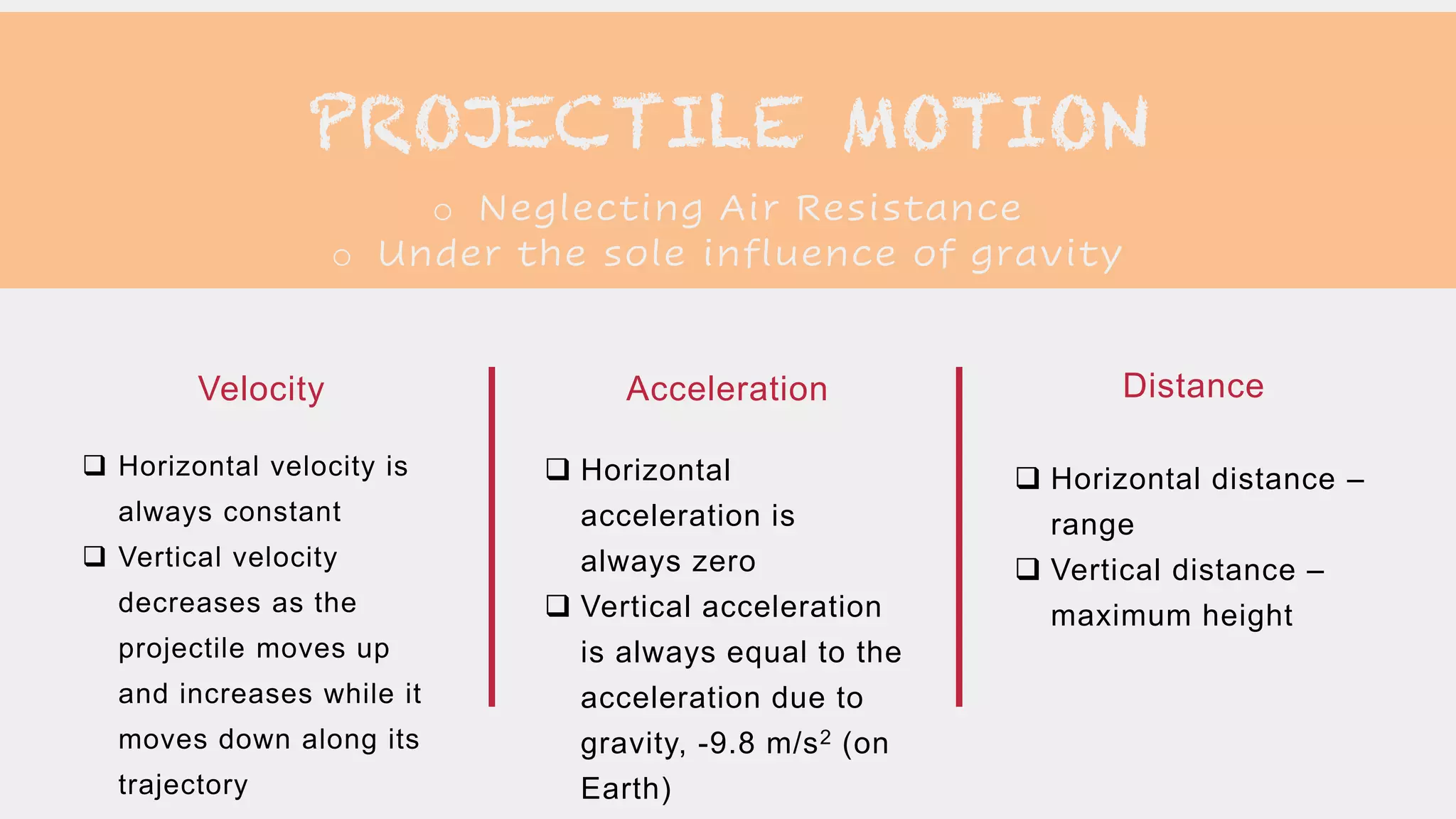PROJECTILE MOTION
o Neglecting Air Resistance
o Under the sole influence of gravity
 Horizontal velocity is
always constant
 Vertical velocity
decreases as the
projectile moves up
and increases while it
moves down along its
trajectory
Velocity
 Horizontal
acceleration is
always zero
 Vertical acceleration
is always equal to the
acceleration due to
gravity, -9.8 m/s2 (on
Earth)
Acceleration
 Horizontal distance –
range
 Vertical distance –
maximum height
Distance
 
