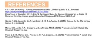 REFERENCES
C.S. Lewis on Humility | Humility, Inspirational quotes, Quotable quotes. (n.d.). Pinterest.
https://www.pinterest.ph/pin/388646642816576065/
Department of Education (2016). K to 12 Curriculum Guide for Science: Kindergarten to Grade 10.
Retrieved from http://deped.gov.ph/sites/default/files/page/2016/Science%20CG.pdf
Garcia, R.J.G., Laurente, J.A.T., Montebon, D. R. T., & Auditor, E. (2015). Science for the 21st century
learner 9. [e-textbook]
Moros, E.M., Avilla, R.A., Greogorio, J.B., & Pineda, M.G.F. (2018). Practical science 9. Makati City:
University Press First Asia
Papa, E. C. R., Moros, E.M., Pineda, M. G. P., & Gregorio, J.B. (2018). Practical Science 7. Makati City:
University Press of First Asia
 