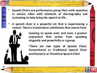 • Speech Choirs are performance group that recite speeches
in unison, often with elements of choreography and
costuming to help bring the speech to life.
• A speech choir is a powerful art that is experiencing a
revival. There is tremendous satisfaction that comes from
learning to speak well, and even a greater
enjoyment that comes from speaking
elegantly and powerfully as a group.
•There are two types of Speech Choir:
Conventional or Traditional Speech Choir
and Dynamic or Theatrical Speech Choir
 
