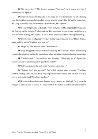 7
Note: Practice Personal Hygiene Protocols at all Times.
28 “Not ‘okay, okay,’” Ms. Spencer snapped. “That won’t cut it around here. It’s ‘I
understand, Ms. Spencer.’”
29 Tyray was not used to being put in his place, not even by teachers. He felt a burning
rage for the skinny woman glaring at him behind wire rim glasses. But she had the power now.
So Tyray swallowed hard and mumbled, “I understand, Ms. Spencer.”
30 “Good,” the principal said crisply. “Now then, you will be suspended for three days
for fighting and for bullying 7 other students. The suspension begins at once. And if there is
ever any more bullying, Mr. Hobbs, I’ll see to it that you are out of this school permanently.”
31 “Don’t worry, Ms. Spencer,” Tyray’s mother said, wiping her eyes. “I know Tyray’s
sorry, and I’m sure he’ll behave from now on.”
32 “I hope so,” Ms. Spencer added. “For his sake.”
33 Tyray shrugged his shoulders but said nothing. Ms. Spencer’s threats were nothing
compared to what was waiting for him at home when his father found out about the suspension.
34 “You little punk!” Dad screamed later that night. “Where you get off fightin’ and
messin’ around in school and gettin’ your hand busted?”
35 “Gil,” Mom said in her soft voice, “he’s in a lot of pain—”
36 “Woman, don’t give me that!” Dad yelled, causing Mom to cower. “You been
coddlin’ this boy all his life, and that’s why we got this kind of trouble with him now. I’m glad
he’s in pain, understand? Now leave us alone.”
37 Mom hurried out of the room, lines of worry creasing her forehead. Tyray knew she
was just as afraid of Dad as he was. He could count on his mother to protect him only so much.
 