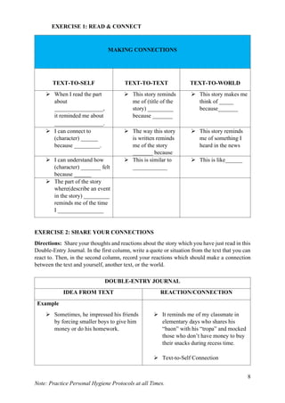 8
Note: Practice Personal Hygiene Protocols at all Times.
EXERCISE 1: READ & CONNECT
MAKING CONNECTIONS
TEXT-TO-SELF TEXT-TO-TEXT TEXT-TO-WORLD
➢ When I read the part
about
_________________,
it reminded me about
_________________.
➢ This story reminds
me of (title of the
story) _________
because _______
➢ This story makes me
think of _____
because_______
➢ I can connect to
(character) ______
because _________.
➢ The way this story
is written reminds
me of the story
_______ because
➢ This story reminds
me of something I
heard in the news
➢ I can understand how
(character) _______ felt
because ______
➢ This is similar to
____________
➢ This is like______
➢ The part of the story
where(describe an event
in the story) _________
reminds me of the time
I ________________
EXERCISE 2: SHARE YOUR CONNECTIONS
Directions: Share your thoughts and reactions about the story which you have just read in this
Double-Entry Journal. In the first column, write a quote or situation from the text that you can
react to. Then, in the second column, record your reactions which should make a connection
between the text and yourself, another text, or the world.
DOUBLE-ENTRY JOURNAL
IDEA FROM TEXT REACTION/CONNECTION
Example
➢ Sometimes, he impressed his friends
by forcing smaller boys to give him
money or do his homework.
➢ It reminds me of my classmate in
elementary days who shares his
“baon” with his “tropa” and mocked
those who don’t have money to buy
their snacks during recess time.
➢ Text-to-Self Connection
 