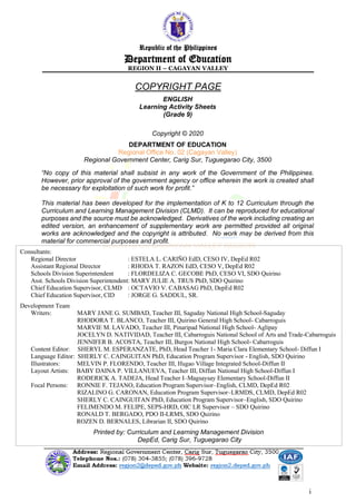ii
ENGLISH
Learning Activity Sheets
(Grade 9)
Copyright © 2020
DEPARTMENT OF EDUCATION
Regional Office No. 02 (Cagayan Valley)
Regional Government Center, Carig Sur, Tuguegarao City, 3500
“No copy of this material shall subsist in any work of the Government of the Philippines.
However, prior approval of the government agency or office wherein the work is created shall
be necessary for exploitation of such work for profit.”
This material has been developed for the implementation of K to 12 Curriculum through the
Curriculum and Learning Management Division (CLMD). It can be reproduced for educational
purposes and the source must be acknowledged. Derivatives of the work including creating an
edited version, an enhancement of supplementary work are permitted provided all original
works are acknowledged and the copyright is attributed. No work may be derived from this
material for commercial purposes and profit.
Consultants:
Regional Director : ESTELA L. CARIÑO EdD, CESO IV, DepEd R02
Assistant Regional Director : RHODA T. RAZON EdD, CESO V, DepEd R02
Schools Division Superintendent : FLORDELIZA C. GECOBE PhD, CESO VI, SDO Quirino
Asst. Schools Division Superintendent: MARY JULIE A. TRUS PhD, SDO Quirino
Chief Education Supervisor, CLMD : OCTAVIO V. CABASAG PhD, DepEd R02
Chief Education Supervisor, CID : JORGE G. SADDUL, SR.
Development Team
Writers: MARY JANE G. SUMBAD, Teacher III, Saguday National High School-Saguday
RHODORA T. BLANCO, Teacher III, Quirino General High School- Cabarroguis
MARVIE M. LAVADO, Teacher III, Pinaripad National High School- Aglipay
JOCELYN D. NATIVIDAD, Teacher III, Cabarroguis National School of Arts and Trade-Cabarroguis
JENNIFER B. ACOSTA, Teacher III, Burgos National High School- Cabarroguis
Content Editor: SHERYL M. ESPERANZATE, PhD, Head Teacher 1- Maria Clara Elementary School- Diffun I
Language Editor: SHERLY C. CAINGUITAN PhD, Education Program Supervisor - English, SDO Quirino
Illustrators: MELVIN P. FLORENDO, Teacher III, Ifugao Village Integrated School-Diffun II
Layout Artists: BABY DAINA P. VILLANUEVA, Teacher III, Diffun National High School-Diffun I
RODERICK A. TADEJA, Head Teacher I–Magsaysay Elementary School-Diffun II
Focal Persons: RONNIE F. TEJANO, Education Program Supervisor–English, CLMD, DepEd R02
RIZALINO G. CARONAN, Education Program Supervisor–LRMDS, CLMD, DepEd R02
SHERLY C. CAINGUITAN PhD, Education Program Supervisor–English, SDO Quirino
FELIMENDO M. FELIPE, SEPS-HRD, OIC LR Supervisor – SDO Quirino
RONALD T. BERGADO, PDO II-LRMS, SDO Quirino
ROZEN D. BERNALES, Librarian II, SDO Quirino
Printed by: Curriculum and Learning Management Division
DepEd, Carig Sur, Tuguegarao City
Republic of the Philippines
Department of Education
REGION II – CAGAYAN VALLEY
COPYRIGHT PAGE
 