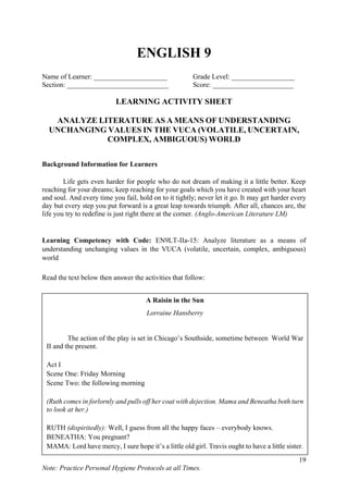 19
Note: Practice Personal Hygiene Protocols at all Times.
ENGLISH 9
Name of Learner: _____________________ Grade Level: __________________
Section: _____________________________ Score: _______________________
LEARNING ACTIVITY SHEET
ANALYZE LITERATURE AS A MEANS OF UNDERSTANDING
UNCHANGING VALUES IN THE VUCA (VOLATILE, UNCERTAIN,
COMPLEX, AMBIGUOUS) WORLD
Background Information for Learners
Life gets even harder for people who do not dream of making it a little better. Keep
reaching for your dreams; keep reaching for your goals which you have created with your heart
and soul. And every time you fail, hold on to it tightly; never let it go. It may get harder every
day but every step you put forward is a great leap towards triumph. After all, chances are, the
life you try to redefine is just right there at the corner. (Anglo-American Literature LM)
Learning Competency with Code: EN9LT-IIa-15: Analyze literature as a means of
understanding unchanging values in the VUCA (volatile, uncertain, complex, ambiguous)
world
Read the text below then answer the activities that follow:
A Raisin in the Sun
Lorraine Hansberry
The action of the play is set in Chicago’s Southside, sometime between World War
II and the present.
Act I
Scene One: Friday Morning
Scene Two: the following morning
(Ruth comes in forlornly and pulls off her coat with dejection. Mama and Beneatha both turn
to look at her.)
RUTH (dispiritedly): Well, I guess from all the happy faces – everybody knows.
BENEATHA: You pregnant?
MAMA: Lord have mercy, I sure hope it’s a little old girl. Travis ought to have a little sister.
(Beneatha and Ruth give her a hopeless look for this grandmotherly enthusiasm).
BENEATHA: How far along are you?
RUTH: Two months.
BENEATHA: Did you mean to? I mean did you plan it or was or an accident?
 