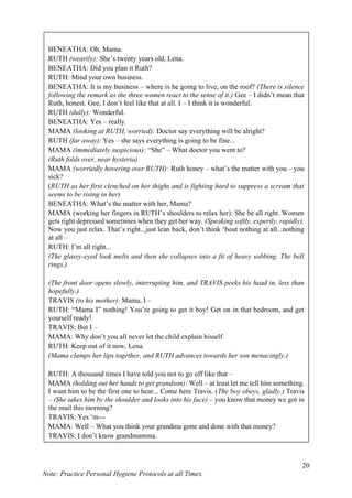 20
Note: Practice Personal Hygiene Protocols at all Times.
BENEATHA: Oh, Mama.
RUTH (wearily): She’s twenty years old, Lena.
BENEATHA: Did you plan it Ruth?
RUTH: Mind your own business.
BENEATHA: It is my business – where is he going to live, on the roof? (There is silence
following the remark as the three women react to the sense of it.) Gee – I didn’t mean that
Ruth, honest. Gee, I don’t feel like that at all. I – I think it is wonderful.
RUTH (dully): Wonderful.
BENEATHA: Yes – really.
MAMA (looking at RUTH, worried): Doctor say everything will be alright?
RUTH (far away): Yes – she says everything is going to be fine...
MAMA (immediately suspicious): “She” – What doctor you went to?
(Ruth folds over, near hysteria)
MAMA (worriedly hovering over RUTH): Ruth honey – what’s the matter with you – you
sick?
(RUTH as her first clenched on her thighs and is fighting hard to suppress a scream that
seems to be rising in her)
BENEATHA: What’s the matter with her, Mama?
MAMA (working her fingers in RUTH’s shoulders to relax her): She be all right. Women
gets right depressed sometimes when they get her way. (Speaking softly, expertly, rapidly).
Now you just relax. That’s right...just lean back, don’t think ‘bout nothing at all...nothing
at all –
RUTH: I’m all right...
(The glassy-eyed look melts and then she collapses into a fit of heavy sobbing. The bell
rings.)
(The front door opens slowly, interrupting him, and TRAVIS peeks his head in, less than
hopefully.)
TRAVIS (to his mother): Mama, I –
RUTH: “Mama I” nothing! You’re going to get it boy! Get on in that bedroom, and get
yourself ready!
TRAVIS: But I –
MAMA: Why don’t you all never let the child explain hisself
RUTH: Keep out of it now, Lena.
(Mama clamps her lips together, and RUTH advances towards her son menacingly.)
RUTH: A thousand times I have told you not to go off like that –
MAMA (holding out her hands to get grandson): Well – at least let me tell him something.
I want him to be the first one to hear... Come here Travis. (The boy obeys, gladly.) Travis
– (She takes him by the shoulder and looks into his face) – you know that money we got in
the mail this morning?
TRAVIS: Yes ‘m---
MAMA: Well – What you think your grandma gone and done with that money?
TRAVIS: I don’t know grandmamma.
MAMA (putting her fingers on his nose for emphasis): She went out and bought you a
house! (The explosion comes from WALTER at the end of the revelation and he jumps up
and turns away from all of them in a fury. MAMA continues to
 