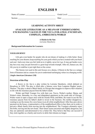 25
Note: Practice Personal Hygiene Protocols at all Times.
ENGLISH 9
Name of Learner: _______________________________ Grade Level: _____________
Section: _______________________________________ Date: ___________________
LEARNING ACTIVITY SHEET
ANALYZE LITERATURE AS A MEANS OF UNDERSTANDING
UNCHANGING VALUES IN THE VUCA (VOLATILE, UNCERTAIN,
COMPLEX, AMBIGUOUS) WORLD
A Raisin in the Sun
Lorraine Hansberry
Background Information for Learners
YOUR JOURNEY
Life gets even harder for people who do not dream of making it a little better. Keep
reaching for your dreams; keep reaching for your goals which you have created with your heart
and soul. And every time you fail, hold on to it tightly; never let it go. It may get harder every
day but every step you put forward is a great leap towards triumph. After all, chances are, the
life you try to redefine is just right there at the corner.
The literary text used in this unit focuses on a drama, A Raisin in the Sun as a unique
form of literature and as a means for you to understand unchanging values in a changing world.
(Anglo-American Literature LM)
Overview of the Play
A Raisin in the Sun is a play written by Lorraine Hansberry, which debuted on
Broadway in 1959. The play is titled after a famous verse from Langston Hughes' poem,
'Harlem.' The play is about a Black family in Chicago that struggles to improve their situation
in life with the insurance payout from the father's death.
Walter and Ruth Younger live with their son, Travis, Walter's mother, Mama, and
Walter's sister, Beneatha, in a tiny and dilapidated apartment on the south side of Chicago.
Walter wants to open a liquor store with his friends Willy and Bobo. He wants to use the life
insurance payout from his father's death to invest in the business. His mother disapproves,
wanting to use the money for a new house in an all-white neighborhood. After they put a down
payment on the house, a representative of the neighborhood offers to buy them out in order to
prevent a Black family from moving into the neighborhood. The Youngers ultimately reject
this bribe, moving into the new home. Their future seems uncertain and slightly dangerous, but
they are optimistic and determined to live a better life. They believe that they can succeed if
they stick together as a family and resolve to defer their dreams no longer.
 