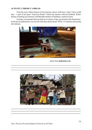28
Note: Practice Personal Hygiene Protocols at all Times.
ACTIVITY 2. PREDICT A DREAM
From the story, Mama dreams of moving into a house with lawn- where Travis could
play – a part of her great “American Dream” which she nurtures with her husband. Walter
dreams of putting up a business and Beneatha dreams of finishing a medical course.
In reality, most people likewise hold on to a dream. Take a good look at the illustrations.
In the given predicament, can you tell what they dream about? Write 3-5 sentences discussing
their dreams.
photo from dailymail.co.uk
___________________________________________________________________________
___________________________________________________________________________
___________________________________________________________________________
photo from the asia foundation
___________________________________________________________________________
___________________________________________________________________________
___________________________________________________________________________
 