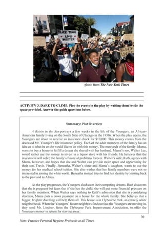 30
Note: Practice Personal Hygiene Protocols at all Times.
photo from The New York Times
___________________________________________________________________________
___________________________________________________________________________
___________________________________________________________________________
ACTIVITY 3. DARE TO CLIMB. Plot the events in the play by writing them inside the
space provided. Answer the guide questions below.
Summary: Plot Overview
A Raisin in the Sun portrays a few weeks in the life of the Youngers, an African-
American family living on the South Side of Chicago in the 1950s. When the play opens, the
Youngers are about to receive an insurance check for $10,000. This money comes from the
deceased Mr. Younger’s life insurance policy. Each of the adult members of the family has an
idea as to what he or she would like to do with this money. The matriarch of the family, Mama,
wants to buy a house to fulfill a dream she shared with her husband. Mama’s son, Walter Lee,
would rather use the money to invest in a liquor store with his friends. He believes that the
investment will solve the family’s financial problems forever. Walter’s wife, Ruth, agrees with
Mama, however, and hopes that she and Walter can provide more space and opportunity for
their son, Travis. Finally, Beneatha, Walter’s sister and Mama’s daughter, wants to use the
money for her medical school tuition. She also wishes that her family members were not so
interested in joining the white world. Beneatha instead tries to find her identity by looking back
to the past and to Africa.
As the play progresses, the Youngers clash over their competing dreams. Ruth discovers
that she is pregnant but fears that if she has the child, she will put more financial pressure on
her family members. When Walter says nothing to Ruth’s admission that she is considering
abortion, Mama puts a down payment on a house for the whole family. She believes that a
bigger, brighter dwelling will help them all. This house is in Clybourne Park, an entirely white
neighborhood. When the Youngers’ future neighbors find out that the Youngers are moving in,
they send Mr. Lindner, from the Clybourne Park Improvement Association, to offer the
Youngers money in return for staying away.
 