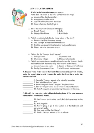 32
Note: Practice Personal Hygiene Protocols at all Times.
ACTIVITY 4. CHECKPOINT
A. Encircle the letter of the correct answer.
1. What does “A Raisin in the Sun” symbolize in the play?
A. dreams of the family members
B. struggles of the characters
C. conflict in the characters’ decisions
D. house where the family lived in
2. He is the only white character in the play.
A. Joseph Asagal C. Bobo
B. George Murchinson D. Karl Linder
3. Which event is included in the rising action of the story?
A. Lena received the insurance money.
B. The Younger moved out from the house.
C. Conflict arose due to the characters’ individual dreams.
D. Walter loses the insurance money.
4. Where did the Younger family moved?
A. Chicago slums C. Clybourne Park
B. Clybourne village D. Chicago’s Southside
5. Which among the themes was highlighted when the Younger family
refused to accept the money they were offered by the white?
A. dreams, hopes and plans C. dignity in the midst of suffering
B. family dynamics and love D. rebellion and stubbornness
B. True or False. Write true in the blank if the statement is correct. If false,
write the word/s that would replace the underlined word/s to make the
sentence correct.
___________ 6. Beneatha Younger wanted to be a teacher someday.
___________ 7. Travis is Mama Lena’s son.
___________ 8. Ruth Younger is Lena Younger’s daughter-in-law.
___________ 9. Travis Younger would like to invest in a liquor business.
___________ 10. Ruth Younger is pregnant during the events in the story.
C. Identify the characters who said the following lines. Write your answers
on the blank. First names will do.
___________ 11. I ain’t never stop trusting you. Like I ain’t never stop loving
you.
___________ 12. You pregnant?
___________ 13. You’re going to get it, boy! Get on in at that bedroom, and
get yourself ready.
___________ 14. You trust me like that, Mama?
___________ 15. Yeah – I always wanted to live in a house.
 