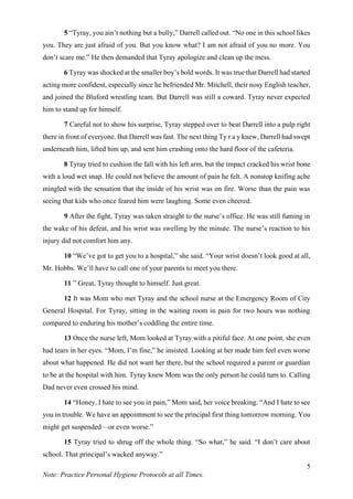 5
Note: Practice Personal Hygiene Protocols at all Times.
5 “Tyray, you ain’t nothing but a bully,” Darrell called out. “No one in this school likes
you. They are just afraid of you. But you know what? I am not afraid of you no more. You
don’t scare me.” He then demanded that Tyray apologize and clean up the mess.
6 Tyray was shocked at the smaller boy’s bold words. It was true that Darrell had started
acting more confident, especially since he befriended Mr. Mitchell, their nosy English teacher,
and joined the Bluford wrestling team. But Darrell was still a coward. Tyray never expected
him to stand up for himself.
7 Careful not to show his surprise, Tyray stepped over to beat Darrell into a pulp right
there in front of everyone. But Darrell was fast. The next thing Ty r a y knew, Darrell had swept
underneath him, lifted him up, and sent him crashing onto the hard floor of the cafeteria.
8 Tyray tried to cushion the fall with his left arm, but the impact cracked his wrist bone
with a loud wet snap. He could not believe the amount of pain he felt. A nonstop knifing ache
mingled with the sensation that the inside of his wrist was on fire. Worse than the pain was
seeing that kids who once feared him were laughing. Some even cheered.
9 After the fight, Tyray was taken straight to the nurse’s office. He was still fuming in
the wake of his defeat, and his wrist was swelling by the minute. The nurse’s reaction to his
injury did not comfort him any.
10 “We’ve got to get you to a hospital,” she said. “Your wrist doesn’t look good at all,
Mr. Hobbs. We’ll have to call one of your parents to meet you there.
11 ” Great, Tyray thought to himself. Just great.
12 It was Mom who met Tyray and the school nurse at the Emergency Room of City
General Hospital. For Tyray, sitting in the waiting room in pain for two hours was nothing
compared to enduring his mother’s coddling the entire time.
13 Once the nurse left, Mom looked at Tyray with a pitiful face. At one point, she even
had tears in her eyes. “Mom, I’m fine,” he insisted. Looking at her made him feel even worse
about what happened. He did not want her there, but the school required a parent or guardian
to be at the hospital with him. Tyray knew Mom was the only person he could turn to. Calling
Dad never even crossed his mind.
14 “Honey, I hate to see you in pain,” Mom said, her voice breaking. “And I hate to see
you in trouble. We have an appointment to see the principal first thing tomorrow morning. You
might get suspended—or even worse.”
15 Tyray tried to shrug off the whole thing. “So what,” he said. “I don’t care about
school. That principal’s wacked anyway.”
 